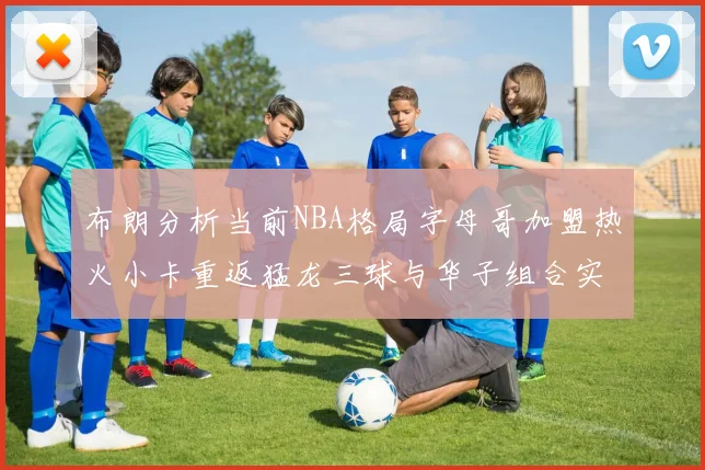 布朗分析当前NBA格局字母哥加盟热火小卡重返猛龙三球与华子组合实力强劲
