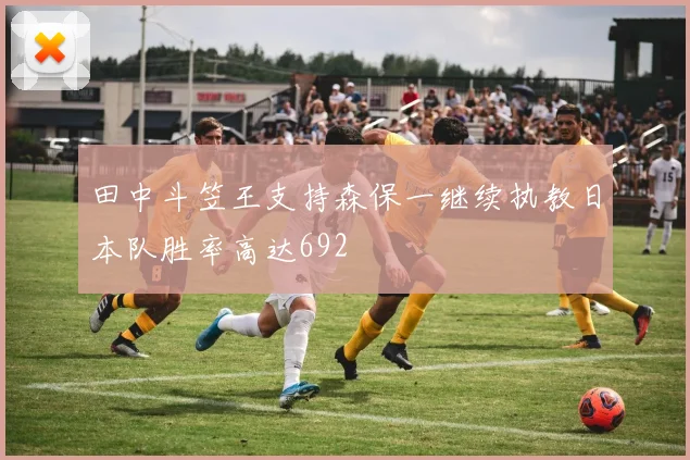 田中斗笠王支持森保一继续执教日本队胜率高达692