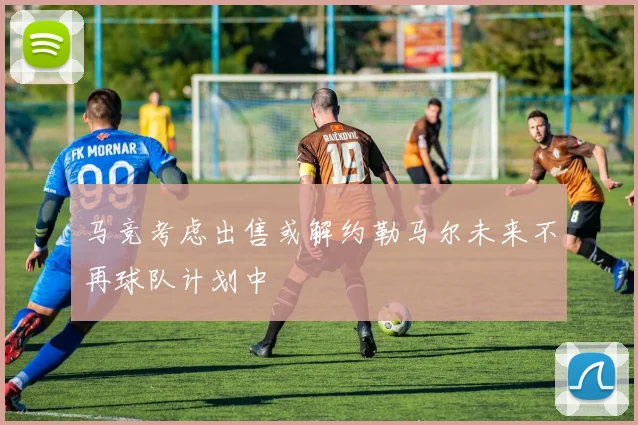 马竞考虑出售或解约勒马尔未来不再球队计划中