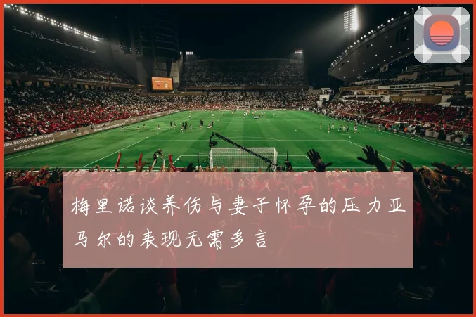 梅里诺谈养伤与妻子怀孕的压力亚马尔的表现无需多言