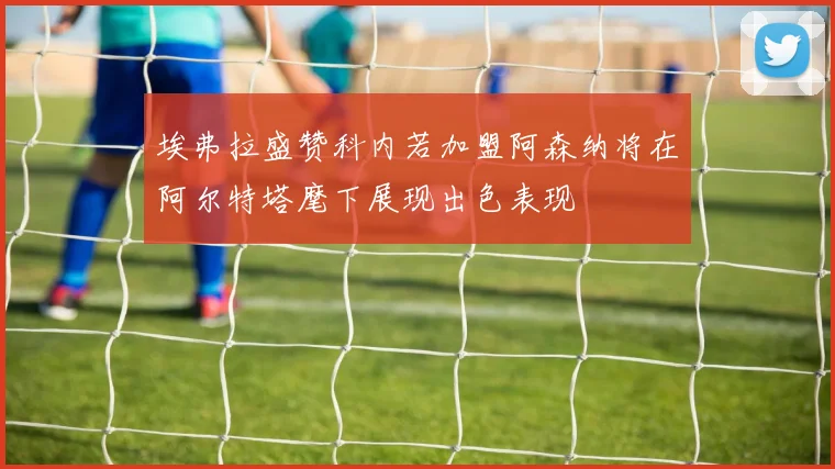 埃弗拉盛赞科内若加盟阿森纳将在阿尔特塔麾下展现出色表现