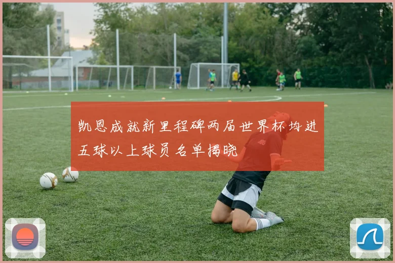 凯恩成就新里程碑两届世界杯均进五球以上球员名单揭晓