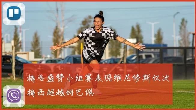 梅洛盛赞小组赛表现维尼修斯仅次梅西超越姆巴佩