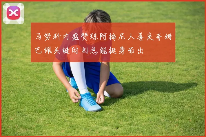 马努科内盛赞琼阿梅尼人善良夸姆巴佩关键时刻总能挺身而出