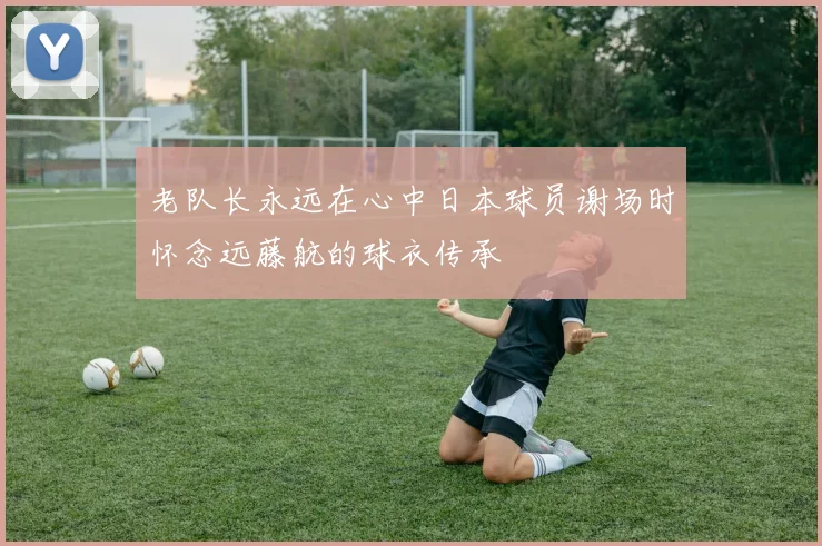 老队长永远在心中日本球员谢场时怀念远藤航的球衣传承
