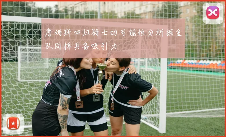 詹姆斯回归骑士的可能性分析掘金队同样具备吸引力
