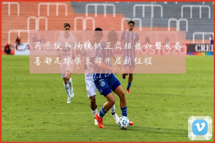 冯子俊和杨镜帆正式租借加盟长春喜都足球俱乐部开启新征程
